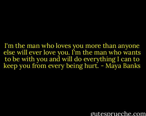 I'm the man who loves you more than anyone else will ever love you. I'm the man who wants to be with you and will do everything I can to keep you from every being hurt. - Maya Banks