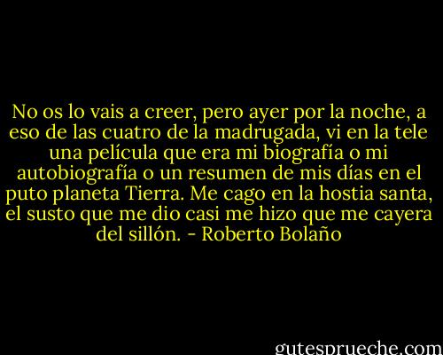 No os lo vais a creer, pero ayer por la noche, a eso de las cuatro de la madrugada, vi en la tele una película que era mi biografía o mi autobiografía o un resumen de mis días en el puto planeta Tierra. Me cago en la hostia santa, el susto que me dio casi me hizo que me cayera del sillón. - Roberto Bolaño