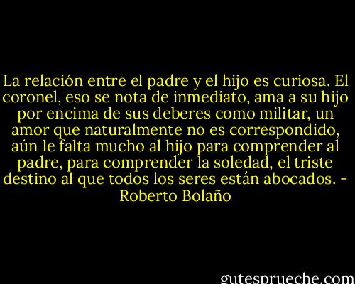 La relación entre el padre y el hijo es curiosa. El coronel, eso se nota de inmediato, ama a su hijo por encima de sus deberes como militar, un amor que naturalmente no es correspondido, aún le falta mucho al hijo para comprender al padre, para comprender la soledad, el triste destino al que todos los seres están abocados. - Roberto Bolaño