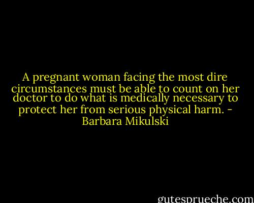 A pregnant woman facing the most dire circumstances must be able to count on her doctor to do what is medically necessary to protect her from serious physical harm. - Barbara Mikulski