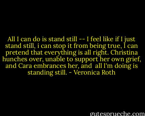 All I can do is stand still -- I feel like if I just stand still, i can stop it from being true, I can pretend that everything is all right. Christina hunches over, unable to support her own grief, and Cara embrances her, and <br />all I'm doing is standing still. - Veronica Roth