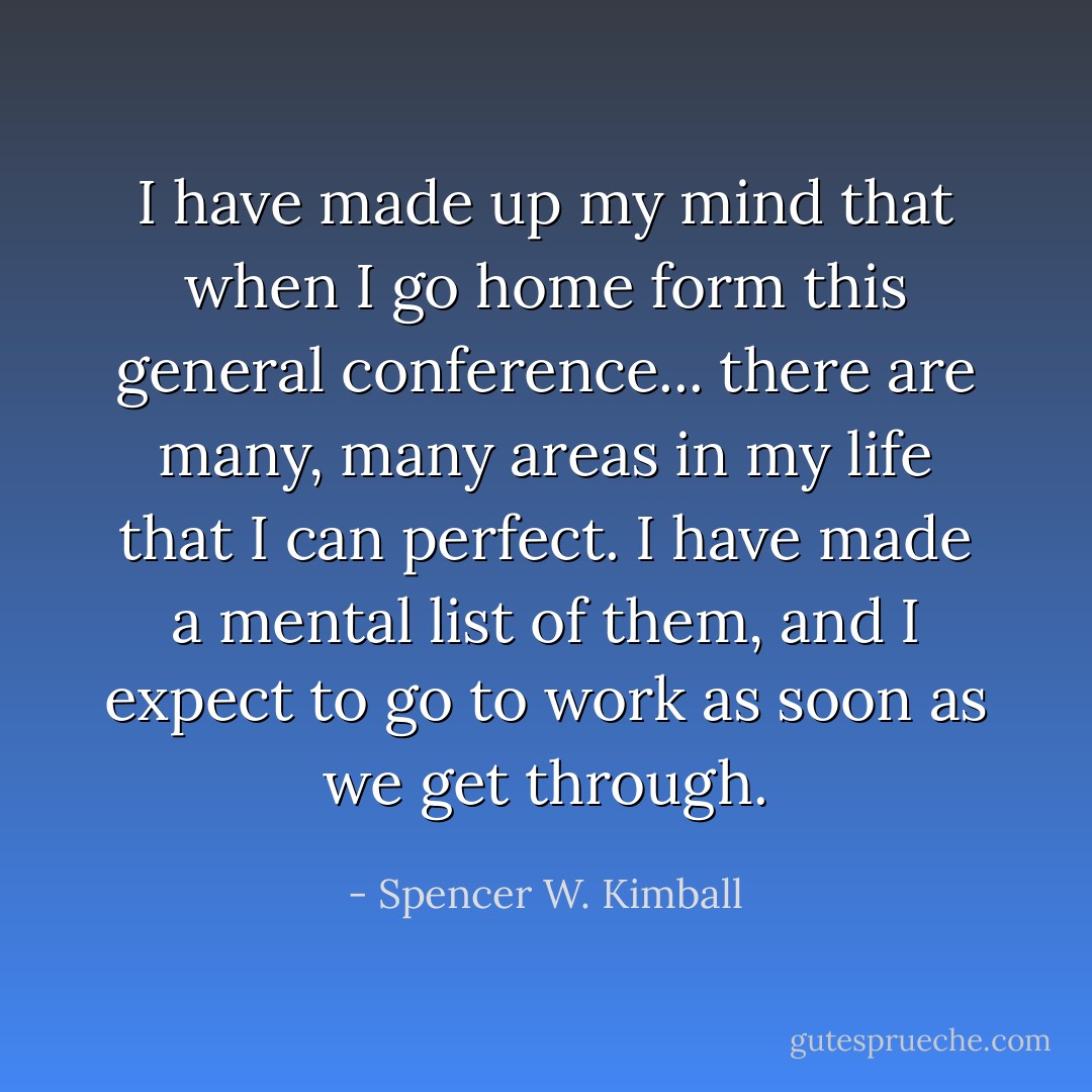 I have made up my mind that when I go home form this general conference... there are many, many areas in my life that I can perfect. I have made a mental list of them, and I expect to go to work as soon as we get through. - Spencer W. Kimball