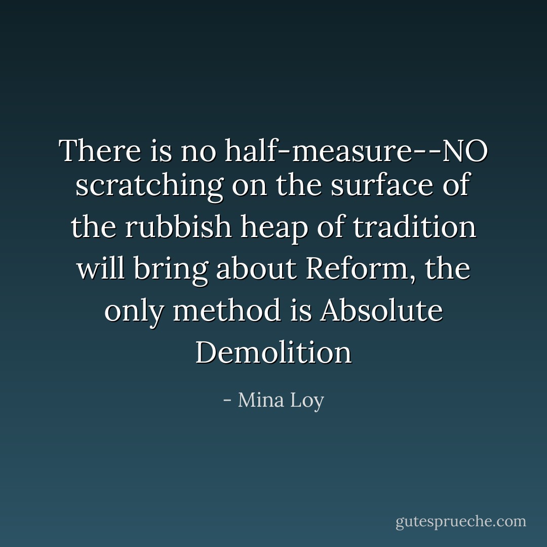 There is no half-measure--NO scratching on the surface of the rubbish heap of tradition will bring about Reform, the only method is Absolute Demolition - Mina Loy