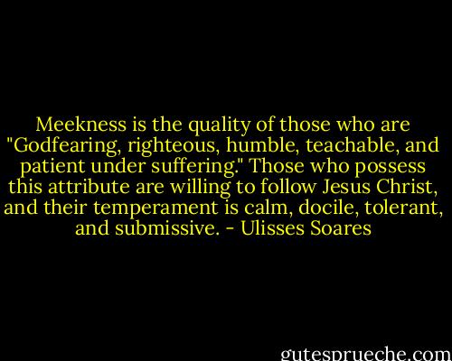 Meekness is the quality of those who are "Godfearing, righteous, humble, teachable, and patient under suffering." Those who possess this attribute are willing to follow Jesus Christ, and their temperament is calm, docile, tolerant, and submissive. - Ulisses Soares