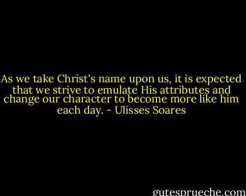As we take Christ's name upon us, it is expected that we strive to emulate His attributes and change our character to become more like him each day. - Ulisses Soares