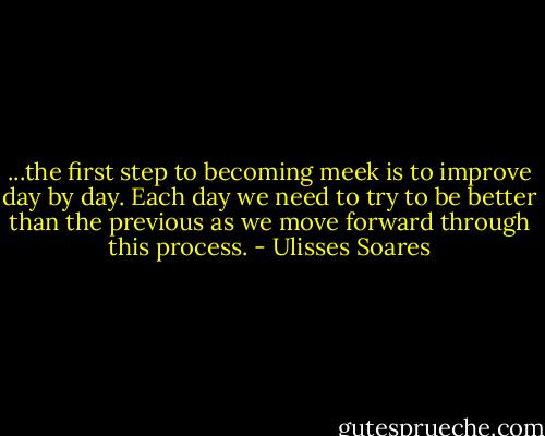 ...the first step to becoming meek is to improve day by day. Each day we need to try to be better than the previous as we move forward through this process. - Ulisses Soares