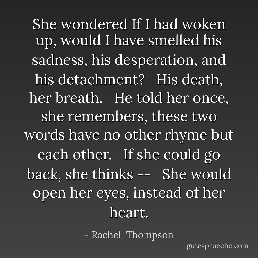 She wondered If I had woken up, would I have smelled his sadness, his desperation, and his detachment? <br /><br />His death, her breath. <br /><br />He told her once, she remembers, these two words have no other rhyme but each other. <br /><br />If she could go back, she thinks -- <br /><br />She would open her eyes, instead of her heart. - Rachel  Thompson