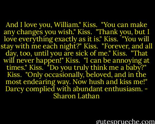 And I love you, William." Kiss.<br /><br />"You can make any changes you wish." Kiss.<br /><br />"Thank you, but I love everything exactly as it is." Kiss.<br /><br />"You will stay with me each night?" Kiss.<br /><br />"Forever, and all day, too, until you are sick of me." Kiss.<br /><br />"That will never happen!" Kiss.<br /><br />"I can be annoying at times." Kiss.<br /><br />"Do you truly think me a baby?" Kiss.<br /><br />"Only occasionally, beloved, and in the most endearing way. Now hush and kiss me!"<br />Darcy complied with abundant enthusiasm. - Sharon Lathan