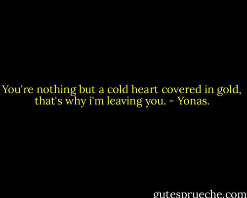 You're nothing but a cold heart covered in gold, that's why i'm leaving you. - Yonas.