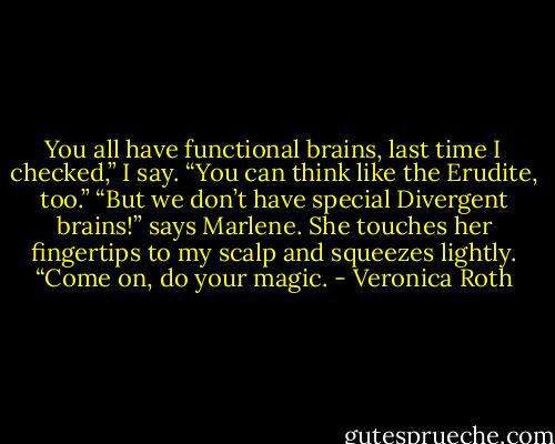 You all have functional brains, last time I checked,” I say. “You can think like the Erudite, too.”<br />“But we don’t have special Divergent brains!” says Marlene. She touches her fingertips to my scalp and squeezes lightly. “Come on, do your magic. - Veronica Roth