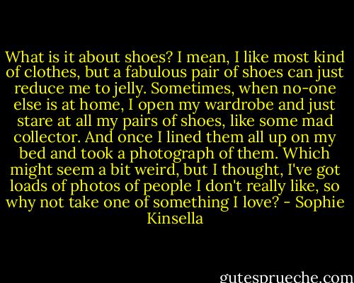 What is it about shoes? I mean, I like most kind of clothes, but a fabulous pair of shoes can just reduce me to jelly. Sometimes, when no-one else is at home, I open my wardrobe and just stare at all my pairs of shoes, like some mad collector. And once I lined them all up on my bed and took a photograph of them. Which might seem a bit weird, but I thought, I've got loads of photos of people I don't really like, so why not take one of something I love? - Sophie Kinsella