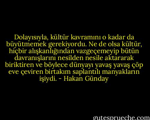 Dolayısıyla, kültür kavramını o kadar da büyütmemek gerekiyordu. Ne de olsa kültür, hiçbir alışkanlığından vazgeçemeyip bütün davranışlarını nesilden nesile aktararak biriktiren ve böylece dünyayı yavaş yavaş çöp eve çeviren birtakım saplantılı manyakların işiydi. - Hakan Günday