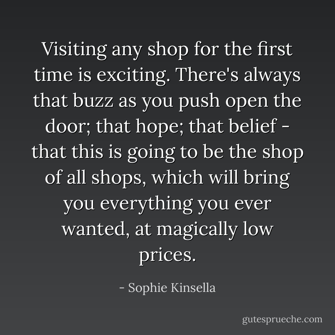 Visiting any shop for the first time is exciting. There's always that buzz as you push open the door; that hope; that belief - that this is going to be the shop of all shops, which will bring you everything you ever wanted, at magically low prices. - Sophie Kinsella