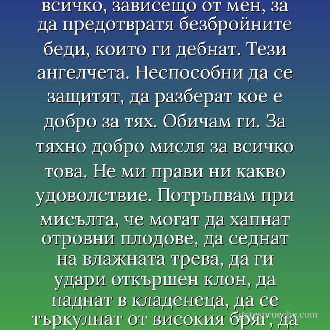 Аз съм добра майка. Мисля за всичко, което може да им се случи. Предвиждам всяка възможна злополука. А да не говоря за опасностите, които ще ги грозят, когато пораснат. Или когато излязат от градината. Не. Тези опасности си ги запазвам за после. Казах вече. Че за тях ще мисля после. Имам време. Имам време. Засега има толкова катастрофи, които трябва да предположа, толкова катастрофи. Обичам ги, защото мисля за най-лошото, което може да им се случи. За да го предвидя, за да го предвидя. Не за удоволствие мисля за кървави страхотии. Те сами ми се налагат. Това доказва, че държа на децата. Отговорна съм за тях. Те зависят от мене. Те са мои деца. Трябва да направя всичко, зависещо от мен, за да предотвратя безбройните беди, които ги дебнат. Тези ангелчета. Неспособни да се защитят, да разберат кое е добро за тях. Обичам ги. За тяхно добро мисля за всичко това. Не ми прави ни какво удоволствие. Потръпвам при мисълта, че могат да хапнат отровни плодове, да седнат на влажната трева, да ги удари откършен клон, да паднат в кладенеца, да се търкулнат от високия бряг, да глътнат камък, да ги ухапе мравка, пчела, бръмбар, да ги клъвне птица или да се одраскат в къпинака, да помиришат прекалено силно някое цвета и да има влезе листенце в нова, да го запуши, той да се възпали, възпалението да се пренесе в мозъка, да умрат толкова мънички, ето, падат в кладенеца, давят се, един клин се стоварва върху главите им, стъклото се чупва, кръв, кръв…<br /><br /> Тя не издържаше повече. Стана и безшумно отиде в стаята на децата. Седна на един стол. Оттам ги виждаше и трите. Те спяха, спяха, без да сънуват. Лека-полека и тя се унесе със свито сърце в тревожен сън. От време на време се стряскаше в съня си като куче, което мисли за глутницата. - Boris Vian