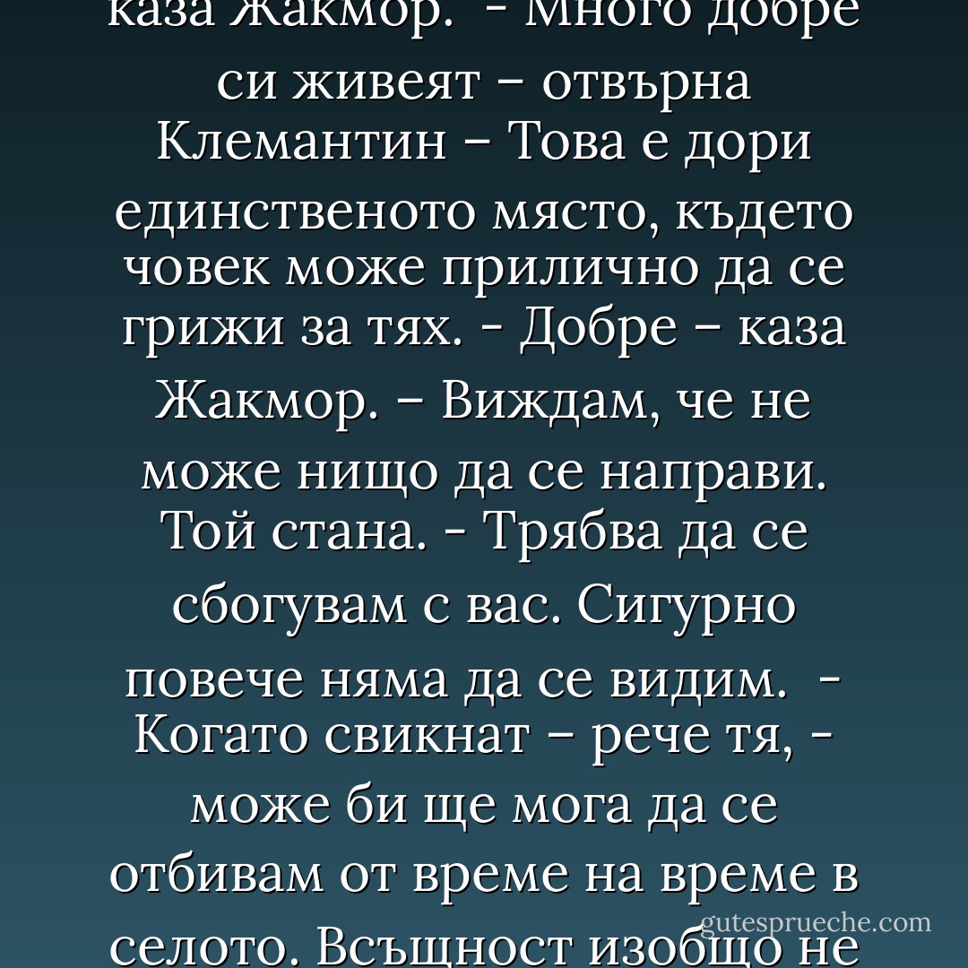– Мисля, че аз най-добре мога да преценя какво им е нужно. <br />- Не – каза Жакмор. – Те най-добре могат да преценят.<br />- Това е абсурдно – отсече Клемантин. – Тези деца са изложени на постоянни рискове, както, между другото, и всички деца.<br />- Те имат средства за защита, каквито вие нямате – каза Жакмор.<br />- В края на краищата вие не ги обичате така, както ги обичам аз и не изпитвате това, което изпитвам аз. <br />Жакмор замълча за миг.<br />- Много естествено – каза накрая той. – Как бих могъл да ги обичам по този начин?<br />- Само една майка може да разбере това – рече Клемантин.<br />- Но птиците умират в клетка – каза Жакмор. <br />- Много добре си живеят – отвърна Клемантин – Това е дори единственото място, където човек може прилично да се грижи за тях.<br />- Добре – каза Жакмор. – Виждам, че не може нищо да се направи.<br />Той стана.<br />- Трябва да се сбогувам с вас. Сигурно повече няма да се видим. <br />- Когато свикнат – рече тя, - може би ще мога да се отбивам от време на време в селото. Всъщност изобщо не разбирам вашите възражения, след като и вие в крайна сметка ще се затворите по същия начин.<br />- Но аз не затварям другите – отвърна Жакмор.<br />- Моите деца и аз сме едно цяло – каза Клемантин. – Аз толкова ги обичам.<br />- Имате странно разбиране за света.<br />- Същото мислех и за вас. В моето няма нищо странно. Светът това са те.<br />- Не, не, вие бъркате. Вие искате да бъдете техният свят! И в този смисъл разбирането ви е унищожително. <br /><br /> Той стана и излезе от стаята. Клемантин го проследи с поглед. Не изглежда щастлив, си помисли я. Сигурно майка му му е липсвала. - Boris Vian