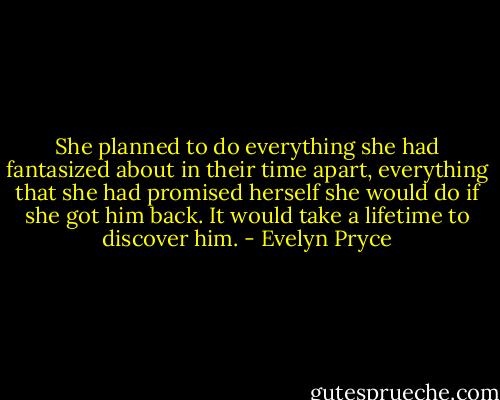 She planned to do everything she had fantasized about in their time apart,<br />everything that she had promised herself she would do if she got him back. It would take a lifetime to discover him. - Evelyn Pryce