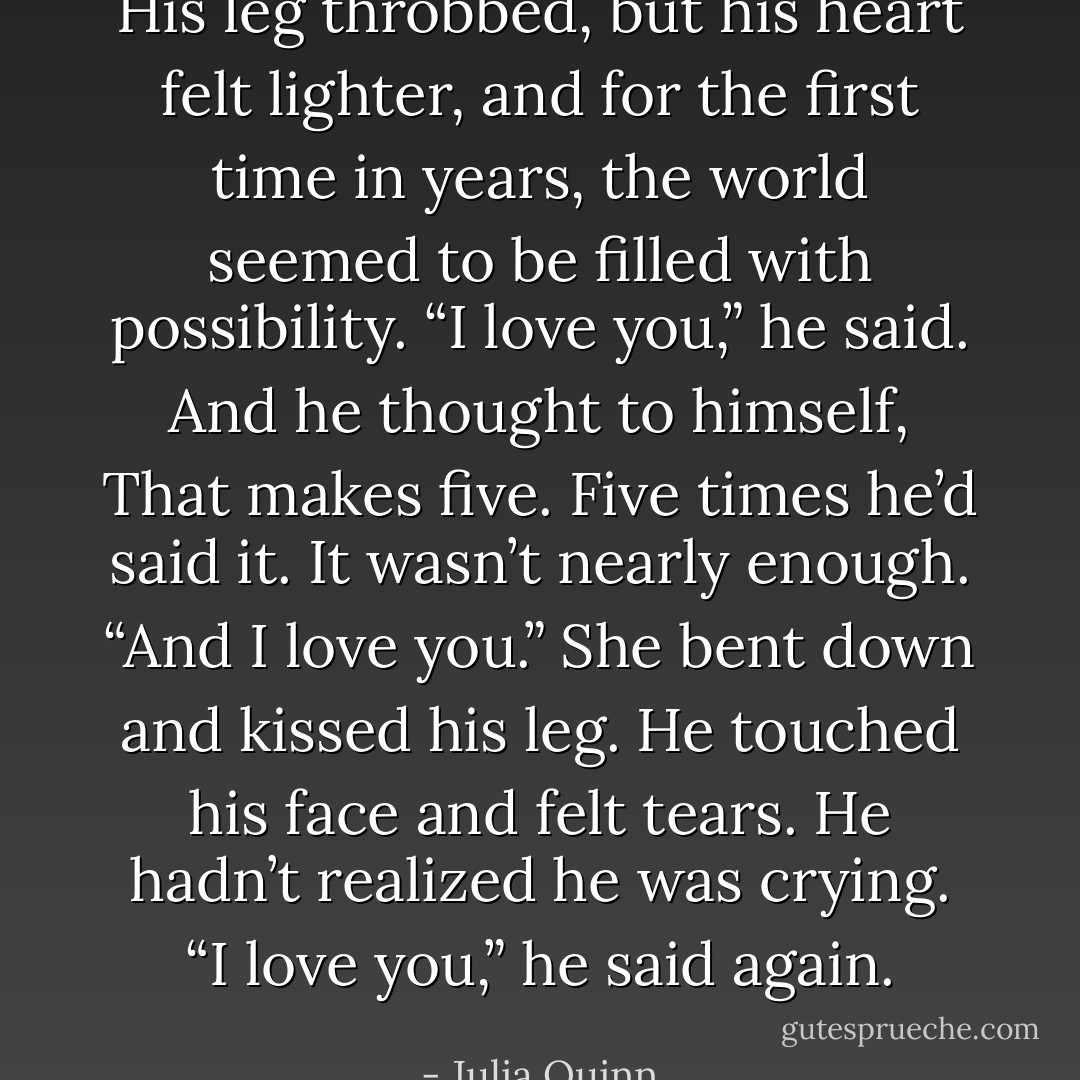 His leg throbbed, but his heart felt lighter, and for the first time in years, the world seemed to be filled with possibility.<br />“I love you,” he said. And he thought to himself, That makes five. Five times he’d said it. It wasn’t nearly enough.<br />“And I love you.” She bent down and kissed his leg.<br />He touched his face and felt tears. He hadn’t realized he was crying. “I love you,” he said again. - Julia Quinn