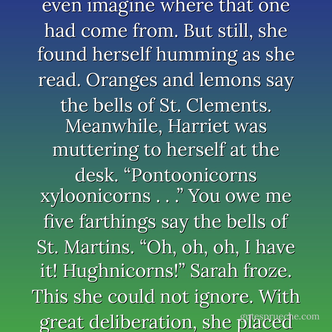 Oranges and unicorns say the bells of St. . . .” She looked to Harriet for inspiration.<br />“Clunicorns?”<br />“Somehow I don’t think so.”<br />“Moonicorns.”<br />Sarah cocked her head to the side. “Better,” she judged.<br />“Spoonicorns? Zoomicorns.”<br />And . . . that was enough. Sarah turned back to her book. “We’re done now, Harriet.”<br />“Parunicorns.”<br />Sarah couldn’t even imagine where that one had come from. But still, she found herself humming as she read.<br />Oranges and lemons say the bells of St. Clements.<br />Meanwhile, Harriet was muttering to herself at the desk. “Pontoonicorns xyloonicorns . . .”<br />You owe me five farthings say the bells of St. Martins.<br />“Oh, oh, oh, I have it! Hughnicorns!”<br />Sarah froze. This she could not ignore. With great deliberation, she placed her index finger in her book to mark her place and looked up. “What did you just say?”<br />“Hughnicorns,” Harriet replied, as if nothing could have been more ordinary. She gave Sarah a sly look. “Named for Lord Hugh, of course. He does seem to be a frequent topic of conversation. - Julia Quinn