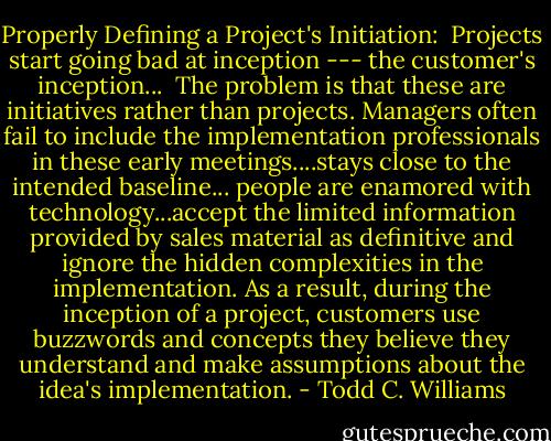 Properly Defining a Project's Initiation:<br /><br />Projects start going bad at inception --- the customer's inception...<br /><br />The problem is that these are initiatives rather than projects. Managers often fail to include the implementation professionals in these early meetings....stays close to the intended baseline...<br />people are enamored with technology...accept the limited information provided by sales material as definitive and ignore the hidden complexities in the implementation. As a result, during the inception of a project, customers use buzzwords and concepts they believe they understand and make assumptions about the idea's implementation. - Todd C. Williams