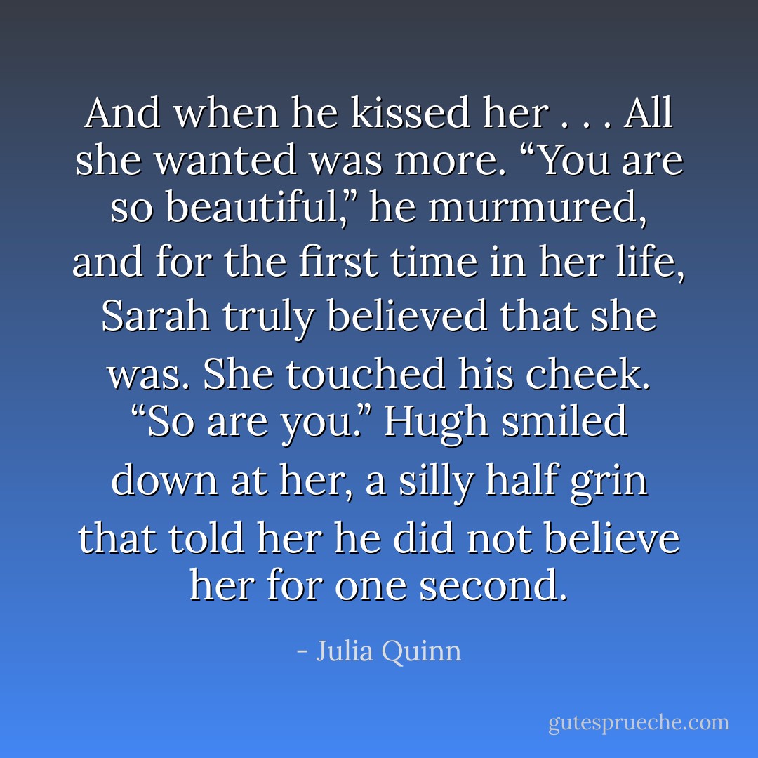 And when he kissed her . . .<br />All she wanted was more.<br />“You are so beautiful,” he murmured, and for the first time in her life, Sarah truly believed that she was.<br />She touched his cheek. “So are you.”<br />Hugh smiled down at her, a silly half grin that told her he did not believe her for one second. - Julia Quinn