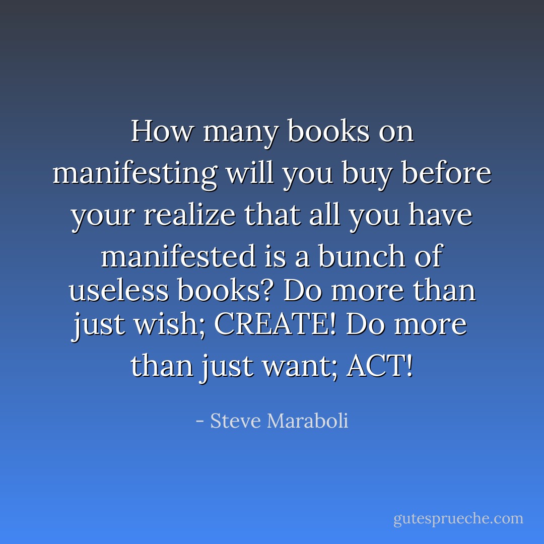 How many books on manifesting will you buy before your realize that all you have manifested is a bunch of useless books? Do more than just wish; CREATE! Do more than just want; ACT! - Steve Maraboli