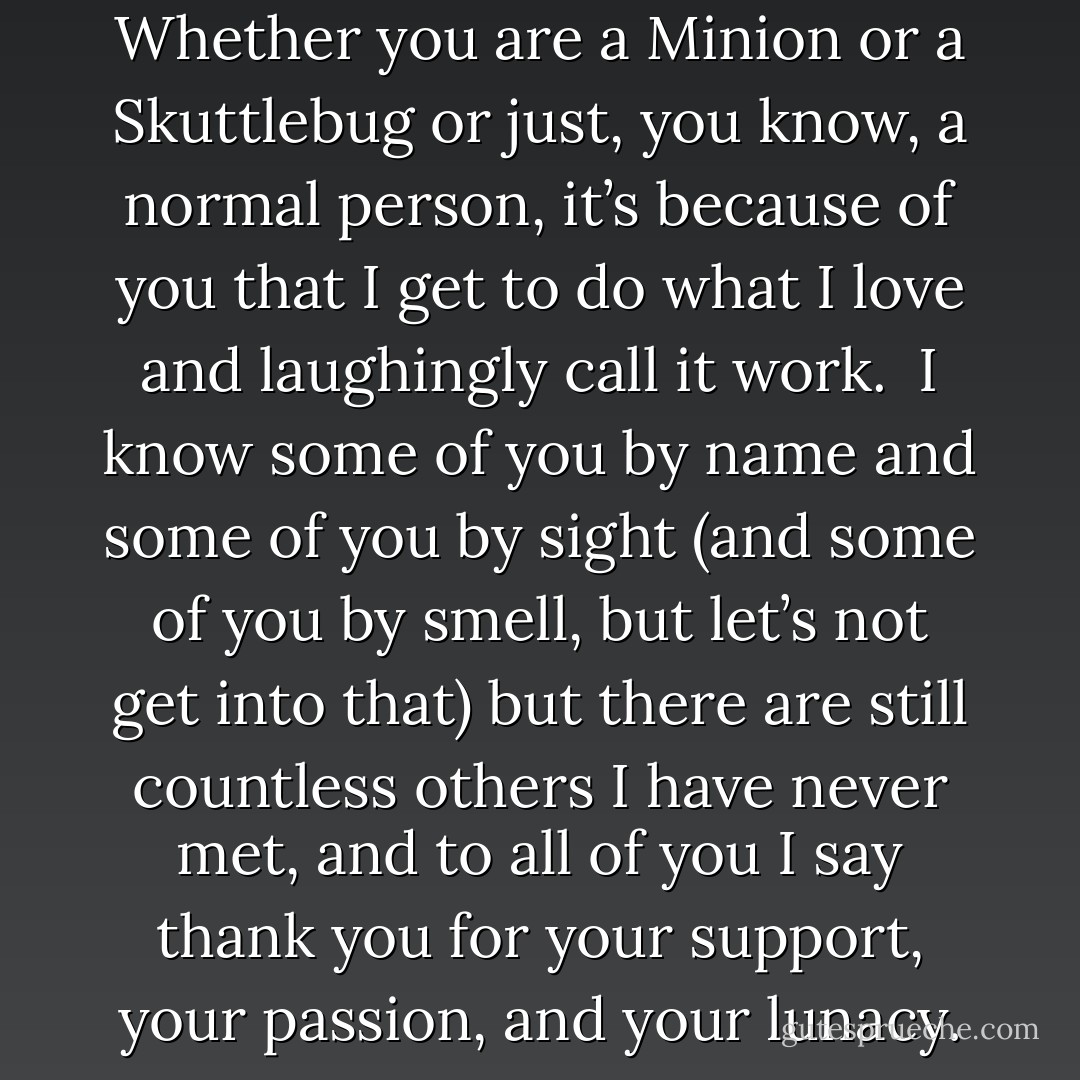 This book is dedicated to you.<br /><br />Whether you are a Minion or a Skuttlebug or just, you know, a normal person, it’s because of you that I get to do what I love and laughingly call it work.<br /><br />I know some of you by name and some of you by sight (and some of you by smell, but let’s not get into that) but there are still countless others I have never met, and to all of you I say thank you for your support, your passion, and your lunacy. - Derek Landy