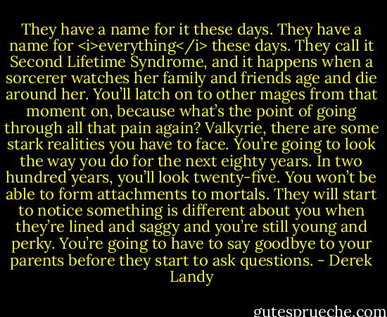 They have a name for it these days. They have a name for <i>everything</i> these days. They call it Second Lifetime Syndrome, and it happens when a sorcerer watches her family and friends age and die around her. You’ll latch on to other mages from that moment on, because what’s the point of going through all that pain again? Valkyrie, there are some stark realities you have to face. You’re going to look the way you do for the next eighty years. In two hundred years, you’ll look twenty-five. You won’t be able to form attachments to mortals. They will start to notice something is different about you when they’re lined and saggy and you’re still young and perky. You’re going to have to say goodbye to your parents before they start to ask questions. - Derek Landy