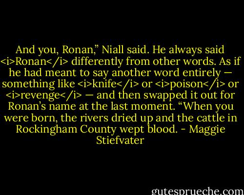 And you, Ronan,” Niall said. He always said <i>Ronan</i> differently from other words. As if he had meant to say another word entirely — something like <i>knife</i> or <i>poison</i> or <i>revenge</i> — and then swapped it out for Ronan’s name at the last moment. “When you were born, the rivers dried up and the cattle in Rockingham County wept blood. - Maggie Stiefvater