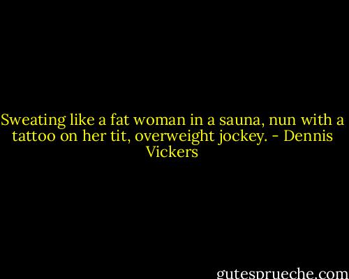Sweating like a fat woman in a sauna, nun with a tattoo on her tit, overweight jockey. - Dennis Vickers