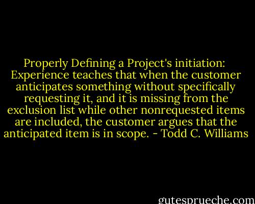 Properly Defining a Project's initiation:<br /><br />Experience teaches that when the customer anticipates something without specifically requesting it, and it is missing from the exclusion list while other nonrequested items are included, the customer argues that the anticipated item is in scope. - Todd C. Williams