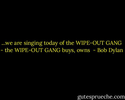 ...we are singing today of the WIPE-OUT GANG - the WIPE-OUT GANG buys, owns  - Bob Dylan