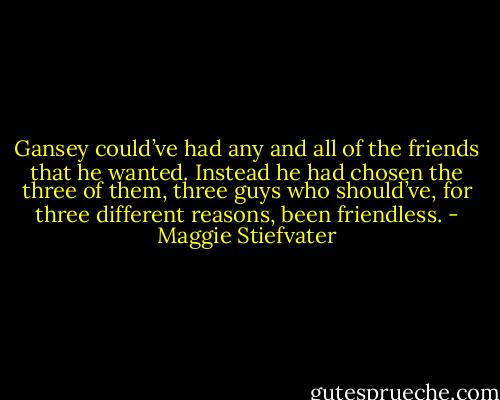 Gansey could’ve had any and all of the friends that he wanted. Instead he had chosen the three of them, three guys who should’ve, for three different reasons, been friendless. - Maggie Stiefvater