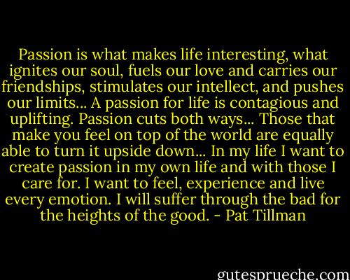 Passion is what makes life interesting, what ignites our soul, fuels our love and carries our friendships, stimulates our intellect, and pushes our limits... A passion for life is contagious and uplifting. Passion cuts both ways... Those that make you feel on top of the world are equally able to turn it upside down... In my life I want to create passion in my own life and with those I care for. I want to feel, experience and live every emotion. I will suffer through the bad for the heights of the good. - Pat Tillman