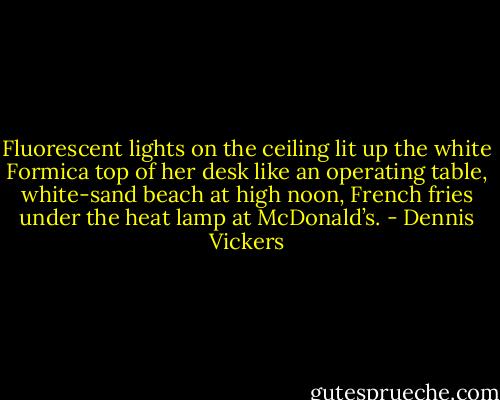 Fluorescent lights on the ceiling lit up the white Formica top of her desk like an operating table, white-sand beach at high noon, French fries under the heat lamp at McDonald’s. - Dennis Vickers