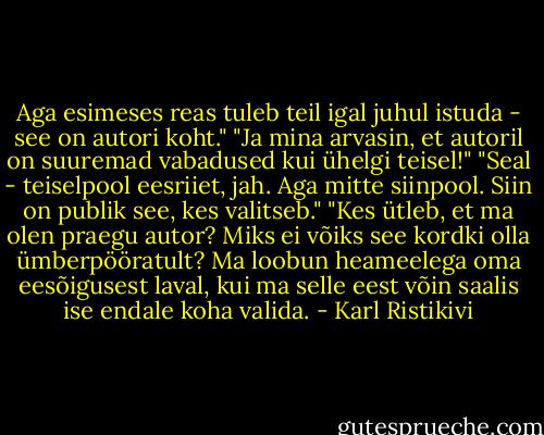 Aga esimeses reas tuleb teil igal juhul istuda - see on autori koht."<br />"Ja mina arvasin, et autoril on suuremad vabadused kui ühelgi teisel!"<br />"Seal - teiselpool eesriiet, jah. Aga mitte siinpool. Siin on publik see, kes valitseb."<br />"Kes ütleb, et ma olen praegu autor? Miks ei võiks see kordki olla ümberpööratult? Ma loobun heameelega oma eesõigusest laval, kui ma selle eest võin saalis ise endale koha valida. - Karl Ristikivi