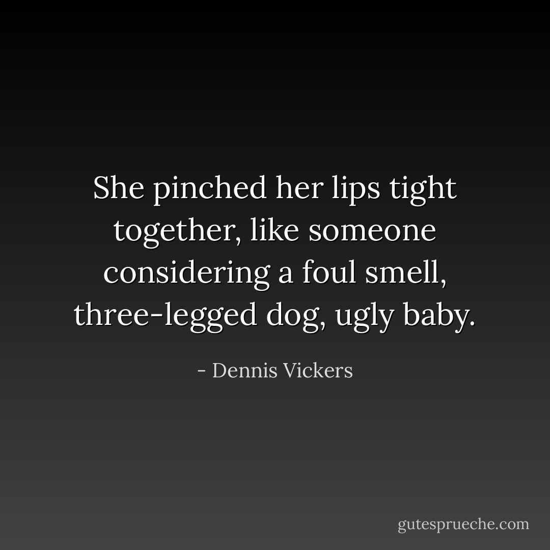 She pinched her lips tight together, like someone considering a foul smell, three-legged dog, ugly baby. - Dennis Vickers