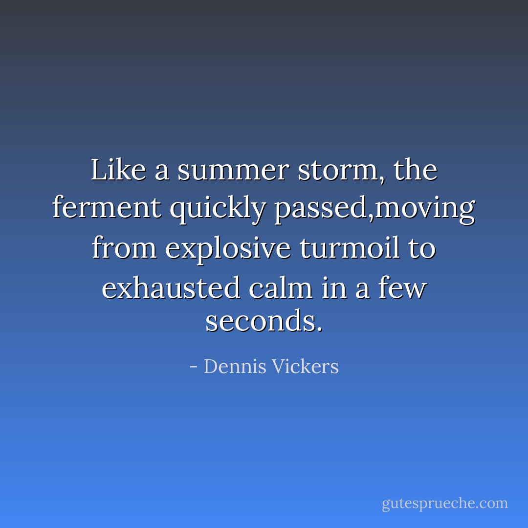 Like a summer storm, the ferment quickly passed,moving from explosive turmoil to exhausted calm in a few seconds. - Dennis Vickers