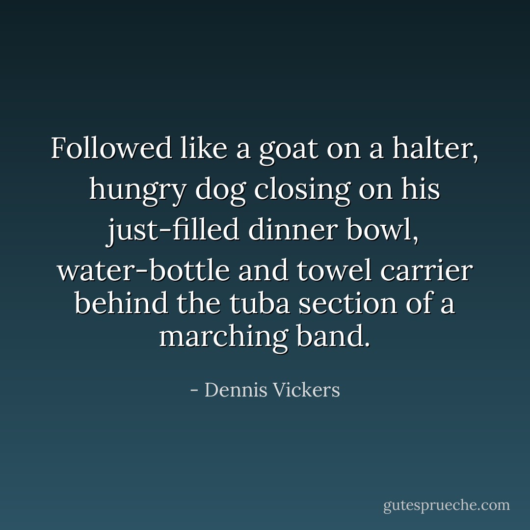 Followed like a goat on a halter, hungry dog closing on his just-filled dinner bowl, water-bottle and towel carrier behind the tuba section of a marching band. - Dennis Vickers