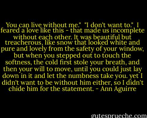 You can live without me."<br /><br />"I don't want to."<br /><br />I feared a love like this - that made us incomplete without each other. It was beautiful but treacherous, like snow that looked white and pure and lovely from the safety of your window, but when you stepped out to touch the softness, the cold first stole your breath, and then your will to move, until you could just lay down in it and let the numbness take you. yet I didn't want to be without him either, so I didn't chide him for the statement. - Ann Aguirre