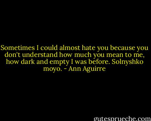 Sometimes I could almost hate you because you don't understand how much you mean to me, how dark and empty I was before. Solnyshko moyo. - Ann Aguirre