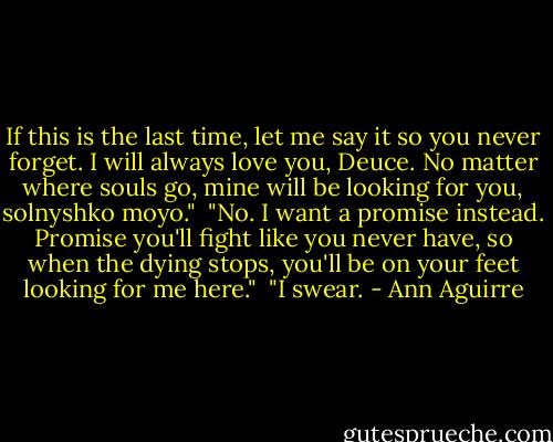 If this is the last time, let me say it so you never forget. I will always love you, Deuce. No matter where souls go, mine will be looking for you, solnyshko moyo."<br /><br />"No. I want a promise instead. Promise you'll fight like you never have, so when the dying stops, you'll be on your feet looking for me here."<br /><br />"I swear. - Ann Aguirre