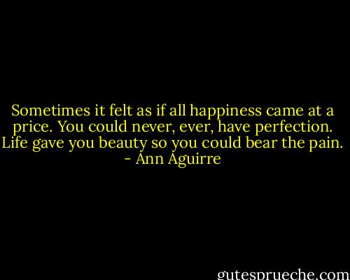 Sometimes it felt as if all happiness came at a price. You could never, ever, have perfection. Life gave you beauty so you could bear the pain. - Ann Aguirre