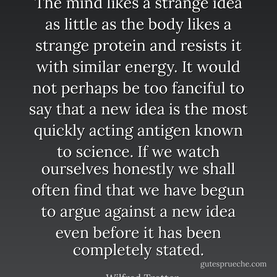 The mind likes a strange idea as little as the body likes a strange protein and resists it with similar energy. It would not perhaps be too fanciful to say that a new idea is the most quickly acting antigen known to science. If we watch ourselves honestly we shall often find that we have begun to argue against a new idea even before it has been completely stated. - Wilfred Trotter