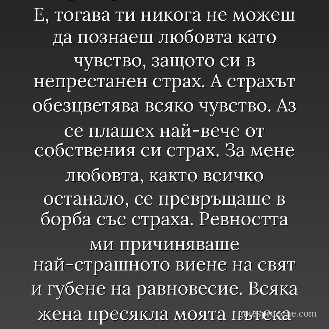 Може би и в любовта не трябва да обръщам поглед към зейналата, винаги дебнеща раздяла. Самата любов всъщност е постоянен страх от загуба на любовта. Преди още да си я постигнал, ти трепериш да не я загубиш. Е, тогава ти никога не можеш да познаеш любовта като чувство, защото си в непрестанен страх. А страхът обезцветява всяко чувство. Аз се плашех най-вече от собствения си страх. За мене любовта, както всичко останало, се превръщаше в борба със страха. Ревността ми причиняваше най-страшното виене на свят и губене на равновесие. Всяка жена пресякла моята пътека ме стряскаше като възможна съперница. Мъчех се да се освободя от ревността с разумни доводи. Разумът бе съвсем безсилен. Логиката се разбиваше на пух и прах пред абсурдността на това чувство. - Блага Димитрова