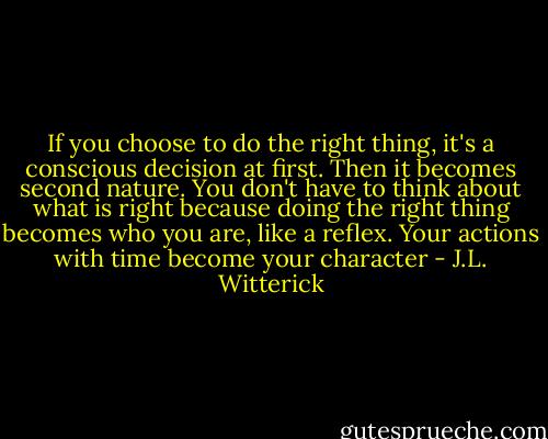 If you choose to do the right thing, it's a conscious decision at first. Then it becomes second nature. You don't have to think about what is right because doing the right thing becomes who you are, like a reflex. Your actions with time become your character - J.L. Witterick