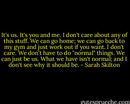 It's us. It's you and me. I don't care about any of this stuff. We can go home; we can go back to my gym and just work out if you want. I don't care. We don't have to do "normal" things. We can just be us. What we have isn't normal; and I don't see why it should be. - Sarah Skilton