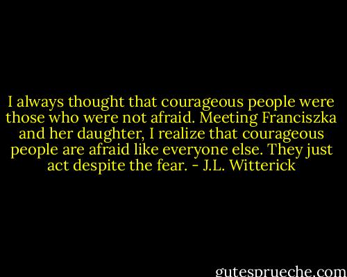I always thought that courageous people were those who were not afraid. Meeting Franciszka and her daughter, I realize that courageous people are afraid like everyone else. They just act despite the fear. - J.L. Witterick