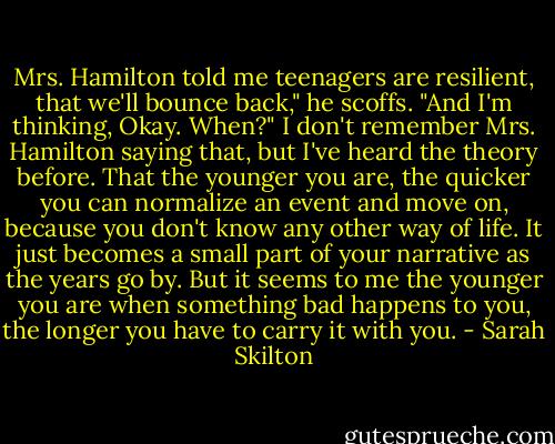 Mrs. Hamilton told me teenagers are resilient, that we'll bounce back," he scoffs. "And I'm thinking, Okay. When?"<br />I don't remember Mrs. Hamilton saying that, but I've heard the theory before. That the younger you are, the quicker you can normalize an event and move on, because you don't know any other way of life. It just becomes a small part of your narrative as the years go by. But it seems to me the younger you are when something bad happens to you, the longer you have to carry it with you. - Sarah Skilton