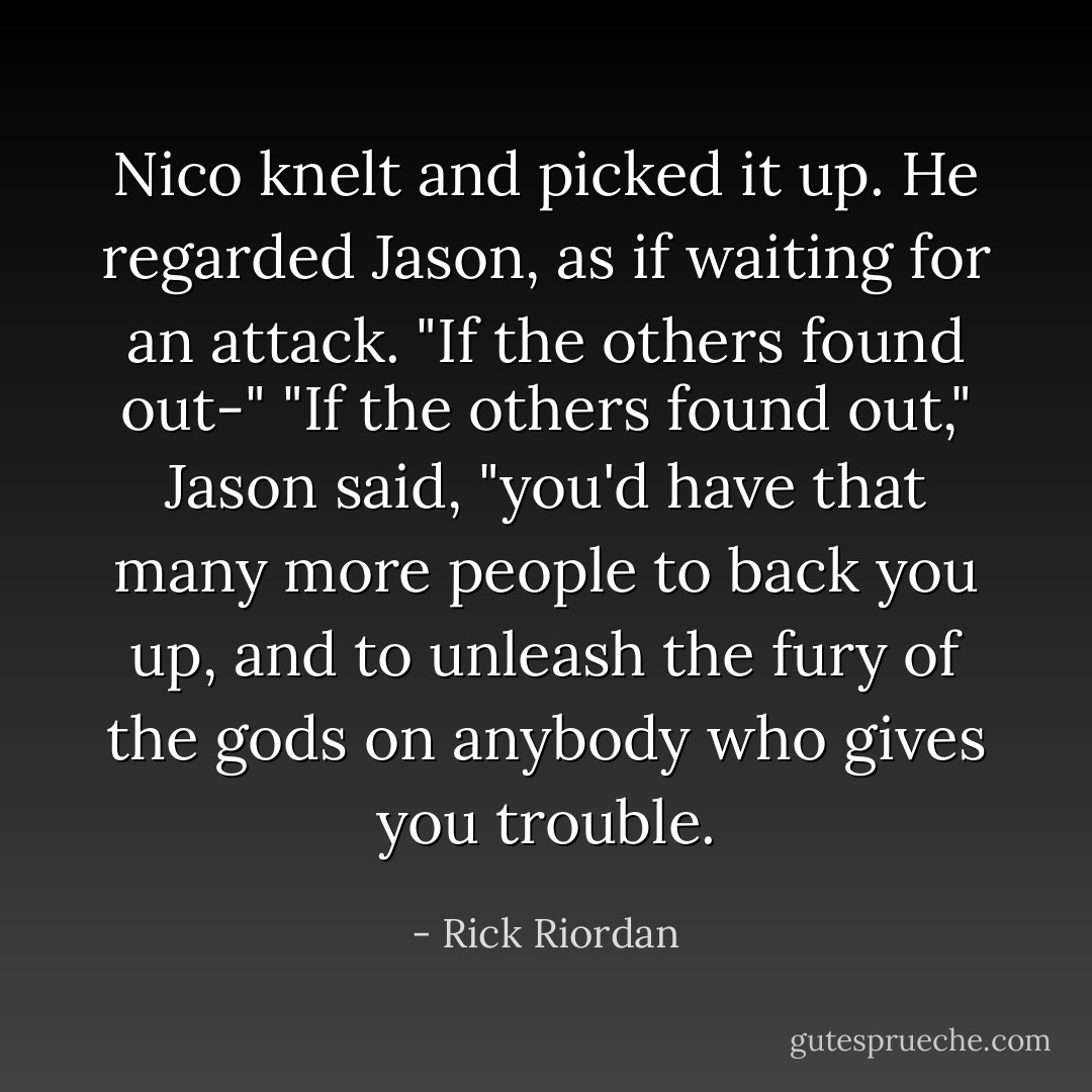 Nico knelt and picked it up. He regarded Jason, as if waiting for an attack. "If the others found out-" "If the others found out," Jason said, "you'd have that many more people to back you up, and to unleash the fury of the gods on anybody who gives you trouble. - Rick Riordan