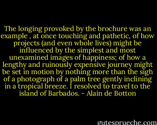 The longing provoked by the brochure was an example , at once touching and pathetic, of how projects (and even whole lives) might be influenced by the simplest and most unexamined images of happiness; of how a lengthy and ruinously expensive journey might be set in motion by nothing more than the sigh of a photograph of a palm tree gently inclining in a tropical breeze. I resolved to travel to the island of Barbados. - Alain de Botton